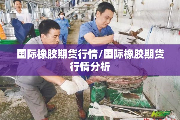 国际橡胶期货行情/国际橡胶期货行情分析