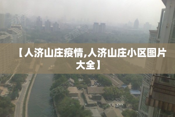 【人济山庄疫情,人济山庄小区图片大全】 【人济山庄疫情,人济山庄小区图片大全】