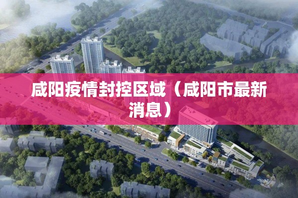 咸阳疫情封控区域(咸阳市最新消息) 咸阳疫情封控区域(咸阳市最新消息)