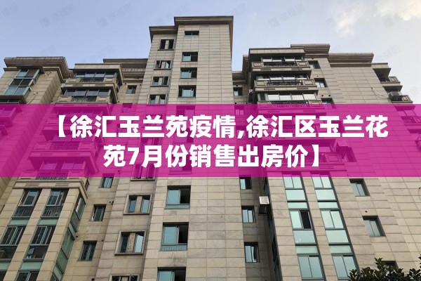 【徐汇玉兰苑疫情,徐汇区玉兰花苑7月份销售出房价】 【徐汇玉兰苑疫情,徐汇区玉兰花苑7月份销售出房价】