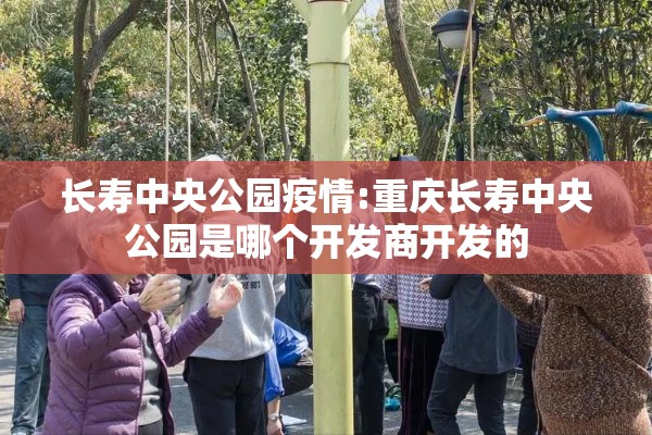 长寿中央公园疫情:重庆长寿中央公园是哪个开发商开发的 长寿中央公园疫情:重庆长寿中央公园是哪个开发商开发的