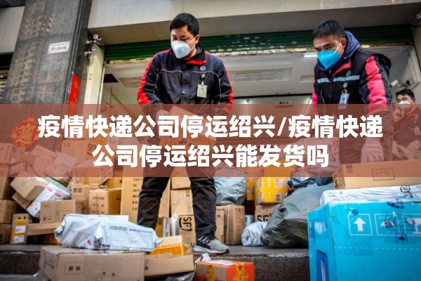 疫情快递公司停运绍兴/疫情快递公司停运绍兴能发货吗 疫情快递公司停运绍兴/疫情快递公司停运绍兴能发货吗
