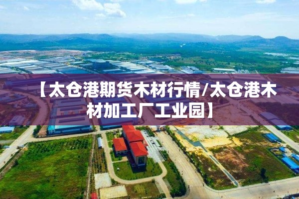 【太仓港期货木材行情/太仓港木材加工厂工业园】 【太仓港期货木材行情/太仓港木材加工厂工业园】