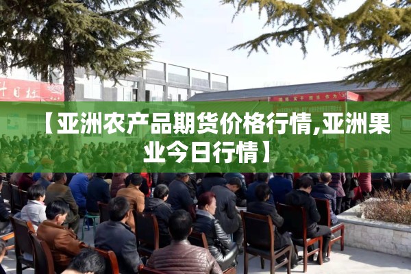 【亚洲农产品期货价格行情,亚洲果业今日行情】 【亚洲农产品期货价格行情,亚洲果业今日行情】