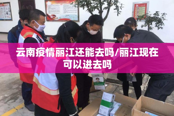 云南疫情丽江还能去吗/丽江现在可以进去吗