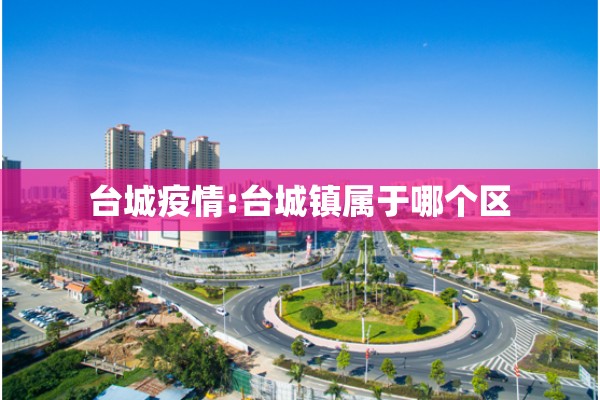 台城疫情:台城镇属于哪个区 台城疫情:台城镇属于哪个区