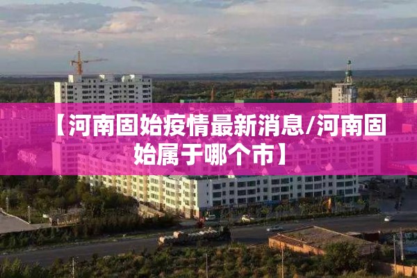 【河南固始疫情最新消息/河南固始属于哪个市】 【河南固始疫情最新消息/河南固始属于哪个市】