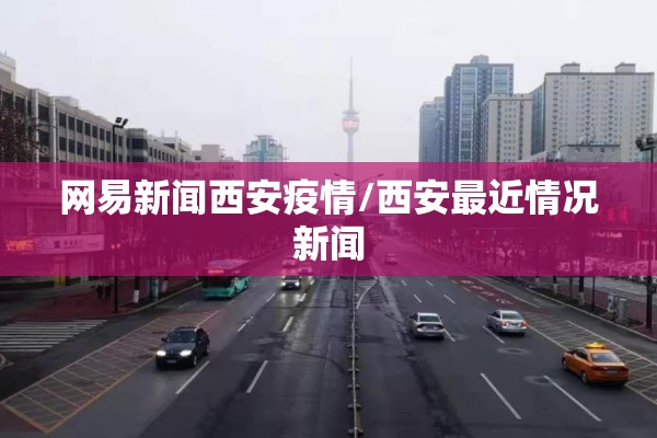 网易新闻西安疫情/西安最近情况新闻