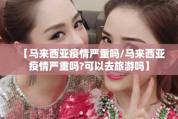 【马来西亚疫情严重吗/马来西亚疫情严重吗?可以去旅游吗】 【马来西亚疫情严重吗/马来西亚疫情严重吗?可以去旅游吗】