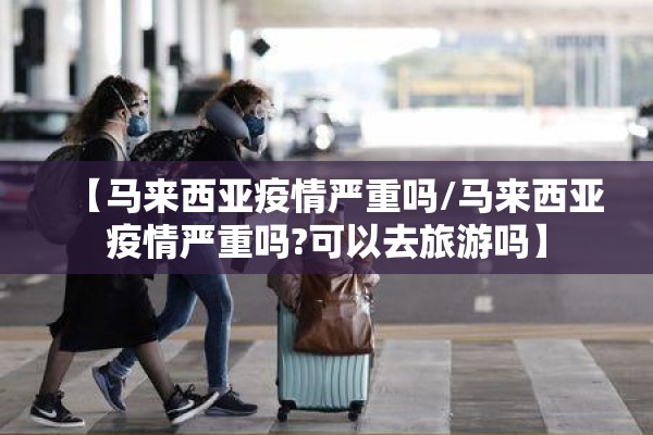 【马来西亚疫情严重吗/马来西亚疫情严重吗?可以去旅游吗】 【马来西亚疫情严重吗/马来西亚疫情严重吗?可以去旅游吗】