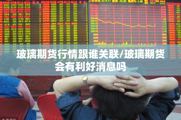 玻璃期货行情跟谁关联/玻璃期货会有利好消息吗 玻璃期货行情跟谁关联/玻璃期货会有利好消息吗