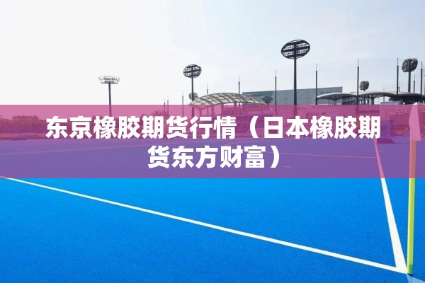 东京橡胶期货行情（日本橡胶期货东方财富）