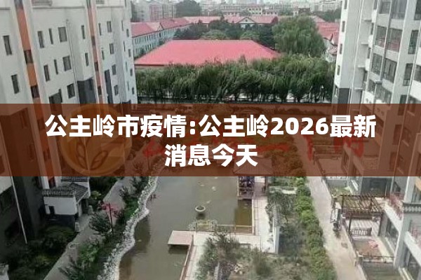 公主岭市疫情:公主岭2026最新消息今天 公主岭市疫情:公主岭2026最新消息今天