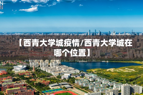【西青大学城疫情/西青大学城在哪个位置】