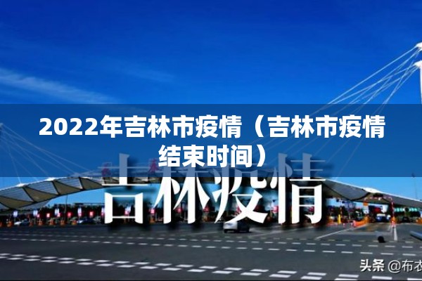 2022年吉林市疫情(吉林市疫情结束时间) 2022年吉林市疫情(吉林市疫情结束时间)