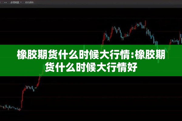 橡胶期货什么时候大行情:橡胶期货什么时候大行情好 橡胶期货什么时候大行情:橡胶期货什么时候大行情好