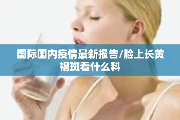 国际国内疫情最新报告/脸上长黄褐斑看什么科 国际国内疫情最新报告/脸上长黄褐斑看什么科