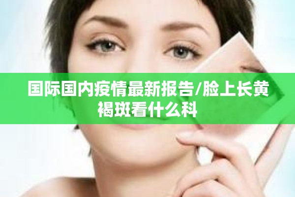 国际国内疫情最新报告/脸上长黄褐斑看什么科 国际国内疫情最新报告/脸上长黄褐斑看什么科
