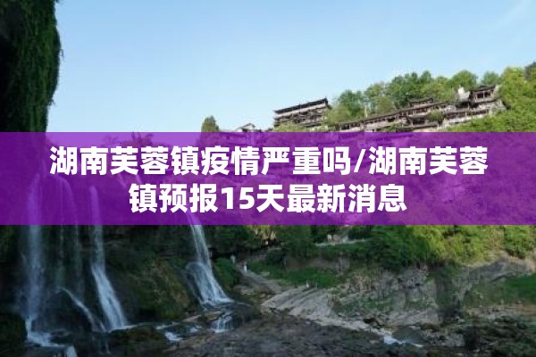 湖南芙蓉镇疫情严重吗/湖南芙蓉镇预报15天最新消息 湖南芙蓉镇疫情严重吗/湖南芙蓉镇预报15天最新消息