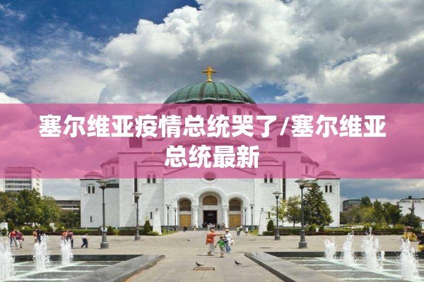 塞尔维亚疫情总统哭了/塞尔维亚总统最新 塞尔维亚疫情总统哭了/塞尔维亚总统最新