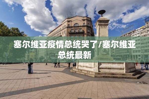 塞尔维亚疫情总统哭了/塞尔维亚总统最新 塞尔维亚疫情总统哭了/塞尔维亚总统最新