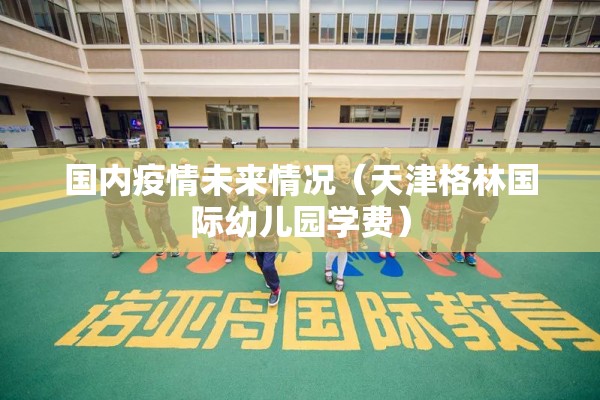 国内疫情未来情况（天津格林国际幼儿园学费）