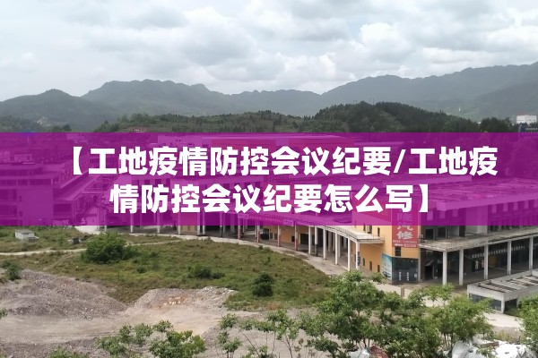 【工地疫情防控会议纪要/工地疫情防控会议纪要怎么写】