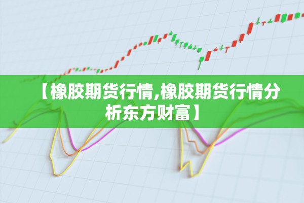 【橡胶期货行情,橡胶期货行情分析东方财富】 【橡胶期货行情,橡胶期货行情分析东方财富】
