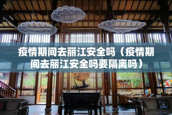 疫情期间去丽江安全吗（疫情期间去丽江安全吗要隔离吗）