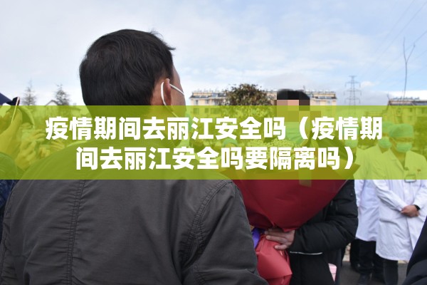 疫情期间去丽江安全吗（疫情期间去丽江安全吗要隔离吗）